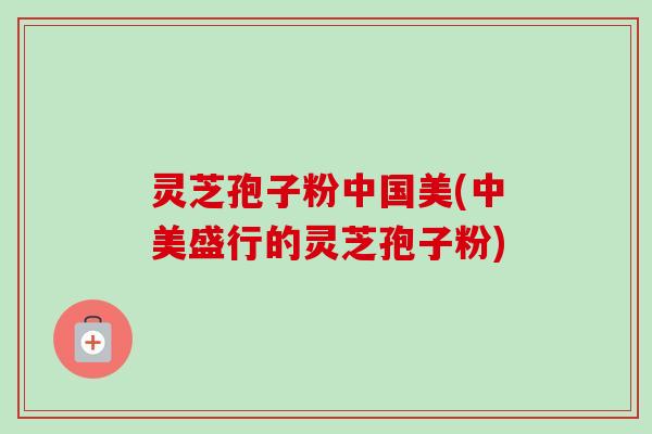 灵芝孢子粉中国美(中美盛行的灵芝孢子粉) 灵芝孢子粉中国美(中美盛行的灵芝孢子粉)