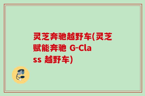 灵芝奔驰越野车(灵芝赋能奔驰 G-Class 越野车) 灵芝奔驰越野车(灵芝赋能奔驰 G-Class 越野车)