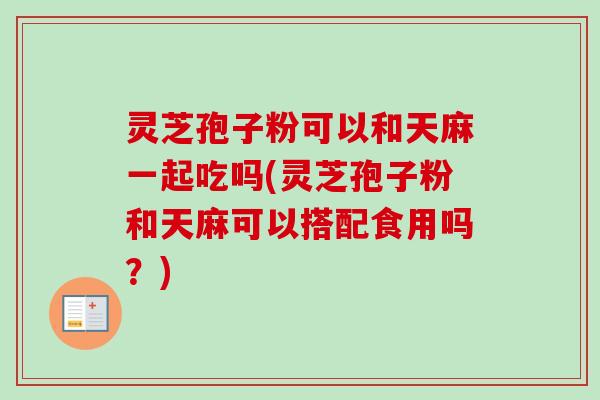 灵芝孢子粉可以和天麻一起吃吗(灵芝孢子粉和天麻可以搭配食用吗？)