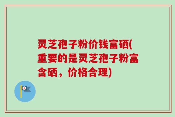灵芝孢子粉价钱富硒(重要的是灵芝孢子粉富含硒,价格合理) 灵芝孢子粉价钱富硒(重要的是灵芝孢子粉富含硒,价格合理)