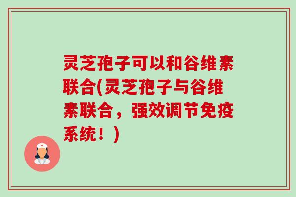 灵芝孢子可以和谷维素联合(灵芝孢子与谷维素联合,强效调节免疫系统!) 灵芝孢子可以和谷维素联合(灵芝孢子与谷维素联合,强效调节免疫系统!)