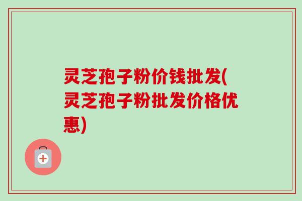 灵芝孢子粉价钱批发(灵芝孢子粉批发价格优惠) 灵芝孢子粉价钱批发(灵芝孢子粉批发价格优惠)