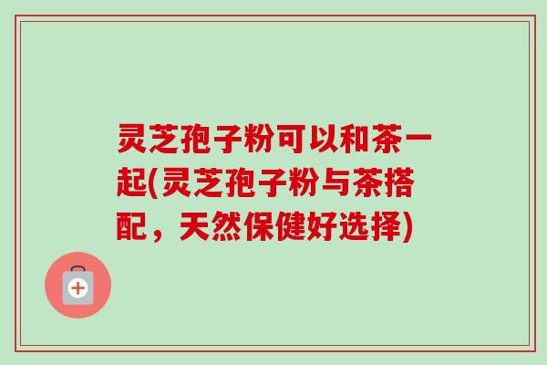 灵芝孢子粉可以和茶一起(灵芝孢子粉与茶搭配，天然保健好选择)