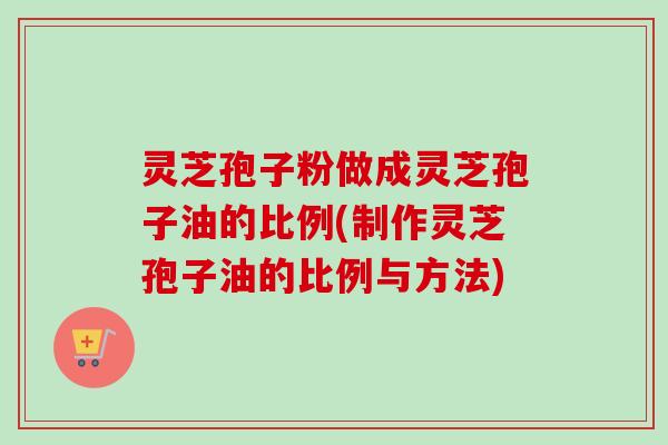 灵芝孢子粉做成灵芝孢子油的比例(制作灵芝孢子油的比例与方法) 灵芝孢子粉做成灵芝孢子油的比例(制作灵芝孢子油的比例与方法)