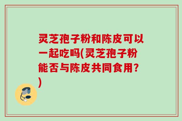 灵芝孢子粉和陈皮可以一起吃吗(灵芝孢子粉能否与陈皮共同食用?) 灵芝孢子粉和陈皮可以一起吃吗(灵芝孢子粉能否与陈皮共同食用?)