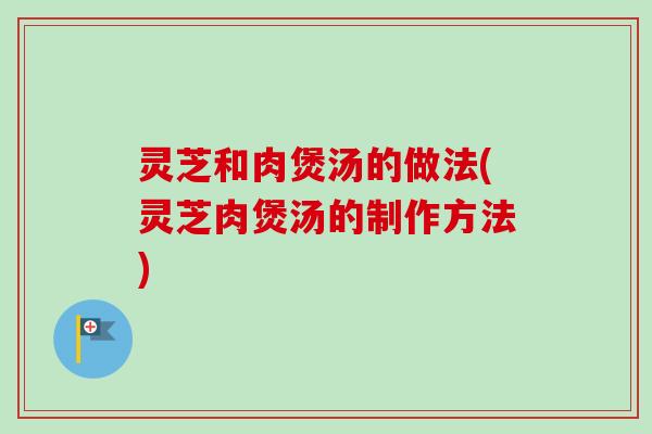 灵芝和肉煲汤的做法(灵芝肉煲汤的制作方法)