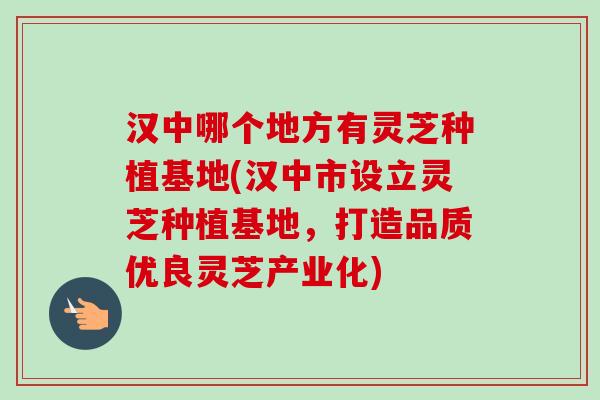 汉中哪个地方有灵芝种植基地(汉中市设立灵芝种植基地，打造品质优良灵芝产业化)