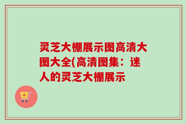灵芝大棚展示图高清大图大全(高清图集:迷人的灵芝大棚展示 灵芝大棚展示图高清大图大全(高清图集:迷人的灵芝大棚展示