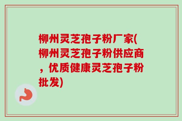 柳州灵芝孢子粉厂家(柳州灵芝孢子粉供应商，优质健康灵芝孢子粉批发)