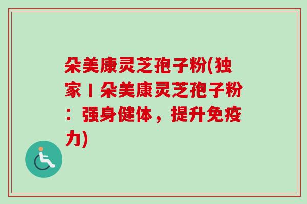 朵美康灵芝孢子粉(独家丨朵美康灵芝孢子粉：强身健体，提升免疫力)