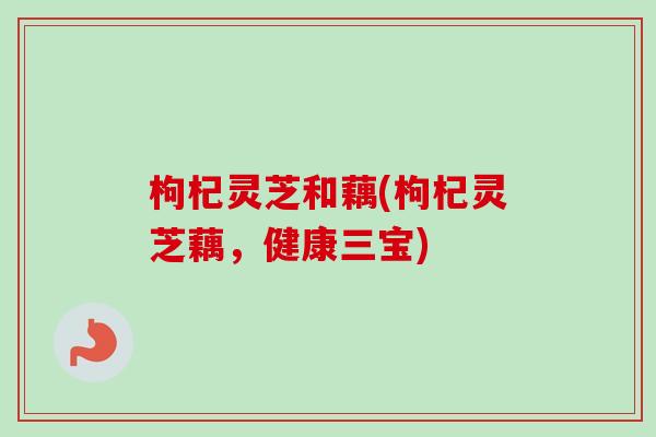 枸杞灵芝和藕(枸杞灵芝藕,健康三宝) 枸杞灵芝和藕(枸杞灵芝藕,健康三宝)