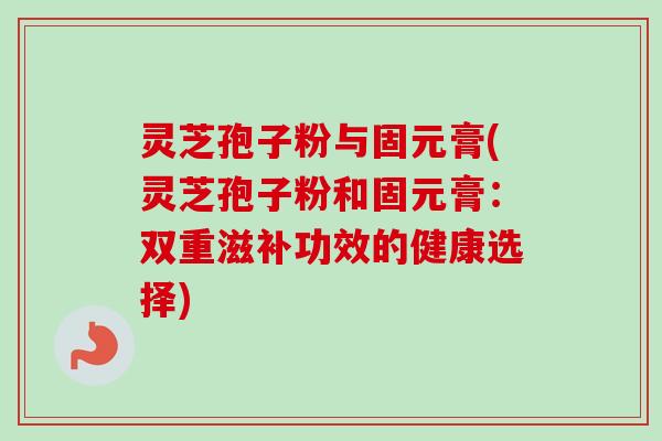 灵芝孢子粉与固元膏(灵芝孢子粉和固元膏:双重滋补功效的健康选择) 灵芝孢子粉与固元膏(灵芝孢子粉和固元膏:双重滋补功效的健康选择)