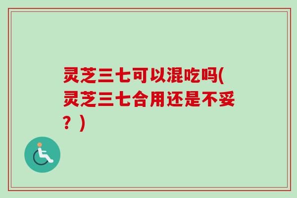 灵芝三七可以混吃吗(灵芝三七合用还是不妥？)