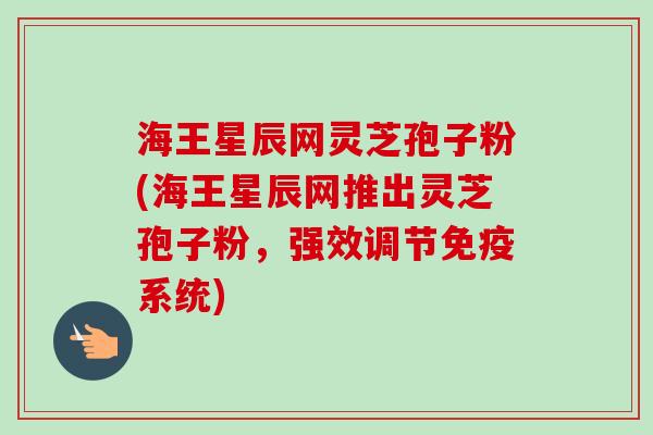 海王星辰网灵芝孢子粉(海王星辰网推出灵芝孢子粉,强效调节免疫系统) 海王星辰网灵芝孢子粉(海王星辰网推出灵芝孢子粉,强效调节免疫系统)