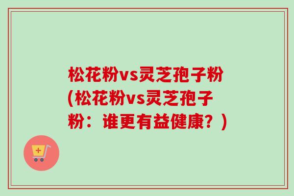 松花粉vs灵芝孢子粉(松花粉vs灵芝孢子粉：谁更有益健康？)