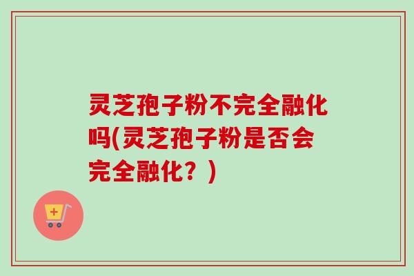 灵芝孢子粉不完全融化吗(灵芝孢子粉是否会完全融化？)