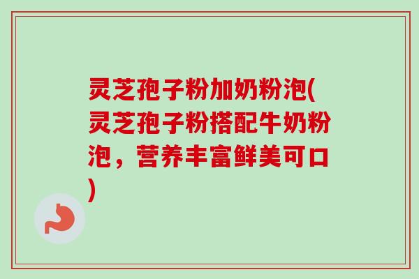 灵芝孢子粉加奶粉泡(灵芝孢子粉搭配牛奶粉泡，营养丰富鲜美可口)