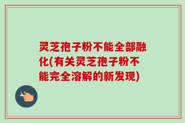 灵芝孢子粉不能全部融化(有关灵芝孢子粉不能完全溶解的新发现)