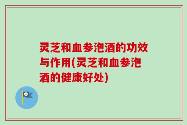 灵芝和参泡酒的功效与作用(灵芝和参泡酒的健康好处)