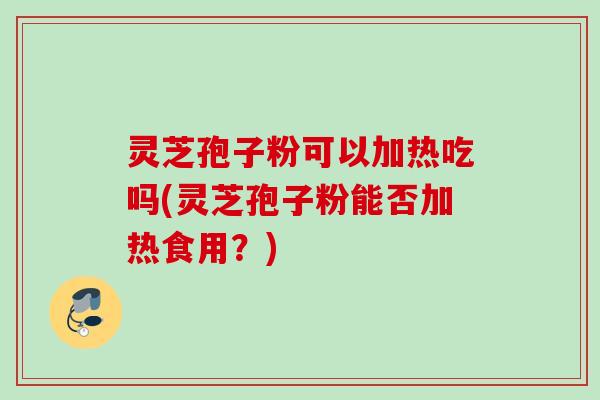灵芝孢子粉可以加热吃吗(灵芝孢子粉能否加热食用?) 灵芝孢子粉可以加热吃吗(灵芝孢子粉能否加热食用?)