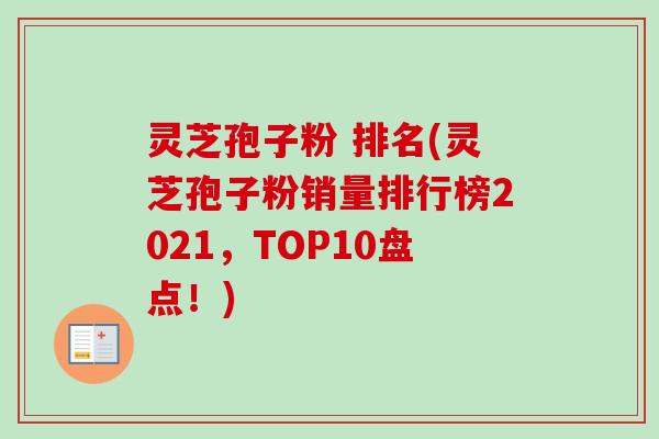 灵芝孢子粉 排名(灵芝孢子粉销量排行榜2021，TOP10盘点！)