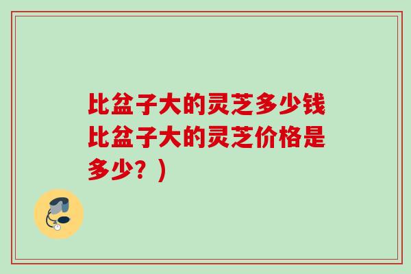 比盆子大的灵芝多少钱比盆子大的灵芝价格是多少?) 比盆子大的灵芝多少钱比盆子大的灵芝价格是多少?)