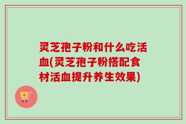 灵芝孢子粉和什么吃活(灵芝孢子粉搭配食材活提升养生效果) 灵芝孢子粉和什么吃活(灵芝孢子粉搭配食材活提升养生效果)