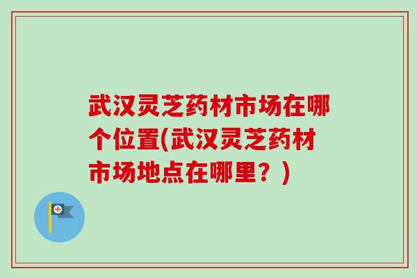 武汉灵芝药材市场在哪个位置(武汉灵芝药材市场地点在哪里?) 武汉灵芝药材市场在哪个位置(武汉灵芝药材市场地点在哪里?)