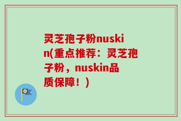 灵芝孢子粉nuskin(重点推荐:灵芝孢子粉,nuskin品质保障!) 灵芝孢子粉nuskin(重点推荐:灵芝孢子粉,nuskin品质保障!)