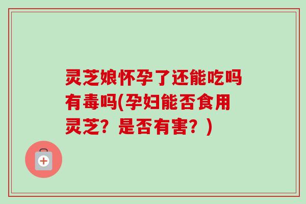 灵芝娘怀孕了还能吃吗有毒吗(孕妇能否食用灵芝？是否有害？)