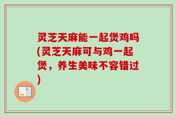 灵芝天麻能一起煲鸡吗(灵芝天麻可与鸡一起煲,养生美味不容错过) 灵芝天麻能一起煲鸡吗(灵芝天麻可与鸡一起煲,养生美味不容错过)