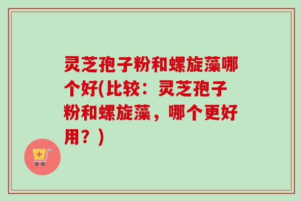 灵芝孢子粉和螺旋藻哪个好(比较:灵芝孢子粉和螺旋藻,哪个更好用?) 灵芝孢子粉和螺旋藻哪个好(比较:灵芝孢子粉和螺旋藻,哪个更好用?)