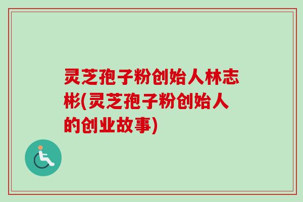 灵芝孢子粉创始人林志彬(灵芝孢子粉创始人的创业故事) 灵芝孢子粉创始人林志彬(灵芝孢子粉创始人的创业故事)