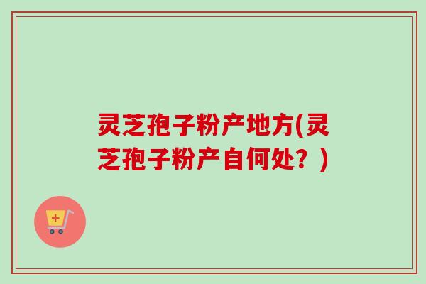 灵芝孢子粉产地方(灵芝孢子粉产自何处?) 灵芝孢子粉产地方(灵芝孢子粉产自何处?)