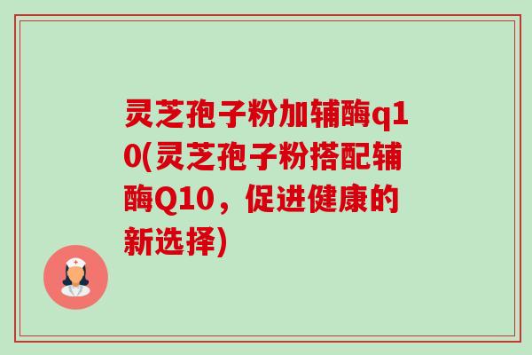 灵芝孢子粉加辅酶q10(灵芝孢子粉搭配辅酶Q10,促进健康的新选择) 灵芝孢子粉加辅酶q10(灵芝孢子粉搭配辅酶Q10,促进健康的新选择)
