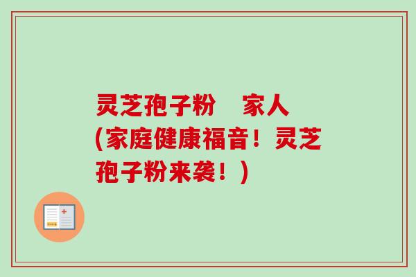 灵芝孢子粉 家人(家庭健康福音!灵芝孢子粉来袭!) 灵芝孢子粉 家人(家庭健康福音!灵芝孢子粉来袭!)