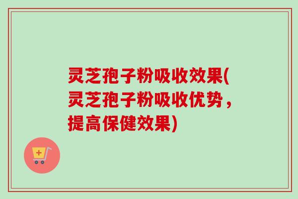 灵芝孢子粉吸收效果(灵芝孢子粉吸收优势,提高保健效果) 灵芝孢子粉吸收效果(灵芝孢子粉吸收优势,提高保健效果)