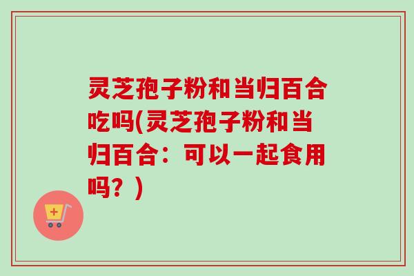 灵芝孢子粉和当归百合吃吗(灵芝孢子粉和当归百合：可以一起食用吗？)