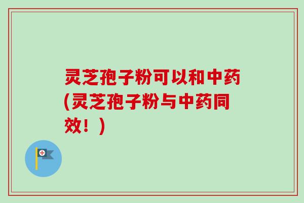灵芝孢子粉可以和(灵芝孢子粉与同效！)
