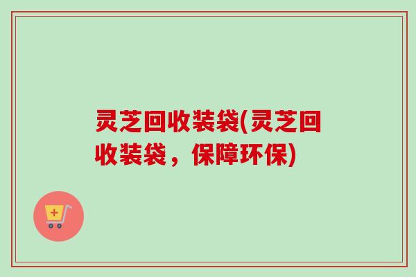 灵芝回收装袋(灵芝回收装袋,保障环保) 灵芝回收装袋(灵芝回收装袋,保障环保)