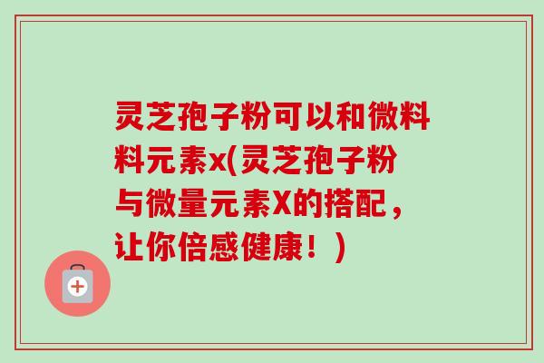 灵芝孢子粉可以和微料料元素x(灵芝孢子粉与微量元素X的搭配,让你倍感健康!) 灵芝孢子粉可以和微料料元素x(灵芝孢子粉与微量元素X的搭配,让你倍感健康!)