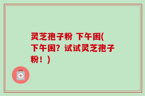 灵芝孢子粉 下午困(下午困?试试灵芝孢子粉!) 灵芝孢子粉 下午困(下午困?试试灵芝孢子粉!)