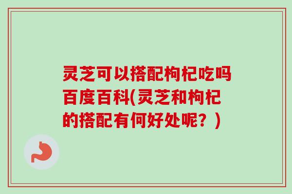 灵芝可以搭配枸杞吃吗百度百科(灵芝和枸杞的搭配有何好处呢？)