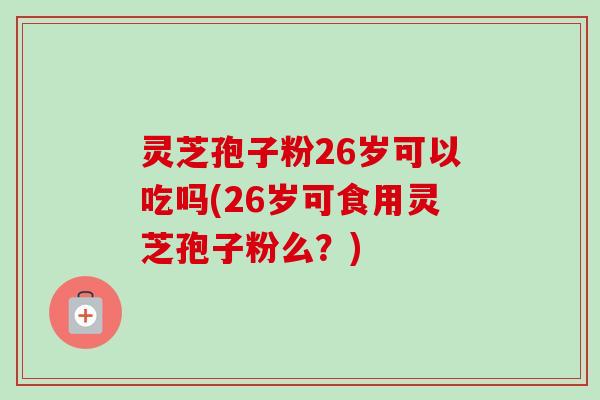 灵芝孢子粉26岁可以吃吗(26岁可食用灵芝孢子粉么?) 灵芝孢子粉26岁可以吃吗(26岁可食用灵芝孢子粉么?)