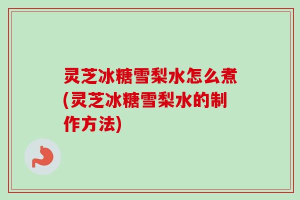灵芝冰糖雪梨水怎么煮(灵芝冰糖雪梨水的制作方法)
