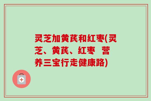 灵芝加黄芪和红枣(灵芝、黄芪、红枣 营养三宝行走健康路) 灵芝加黄芪和红枣(灵芝、黄芪、红枣 营养三宝行走健康路)
