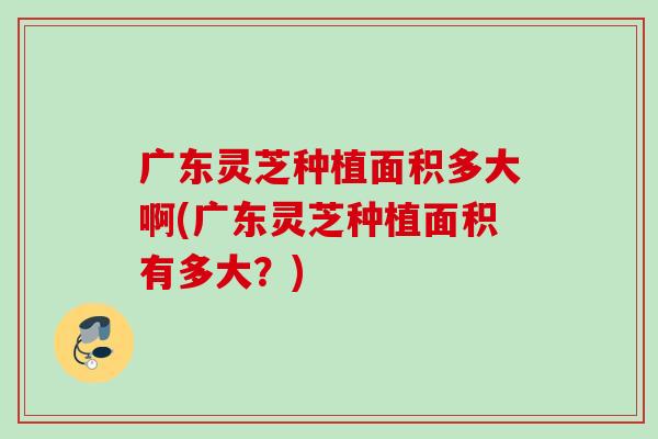 广东灵芝种植面积多大啊(广东灵芝种植面积有多大?) 广东灵芝种植面积多大啊(广东灵芝种植面积有多大?)