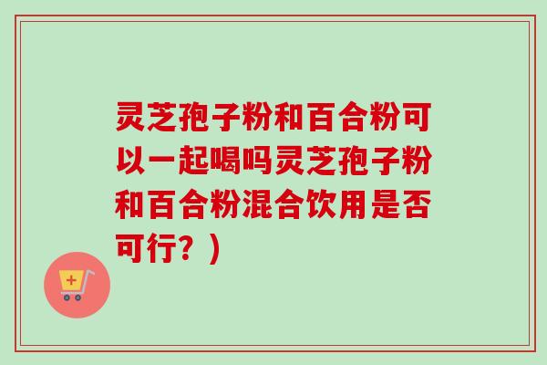 灵芝孢子粉和百合粉可以一起喝吗灵芝孢子粉和百合粉混合饮用是否可行?) 灵芝孢子粉和百合粉可以一起喝吗灵芝孢子粉和百合粉混合饮用是否可行?)