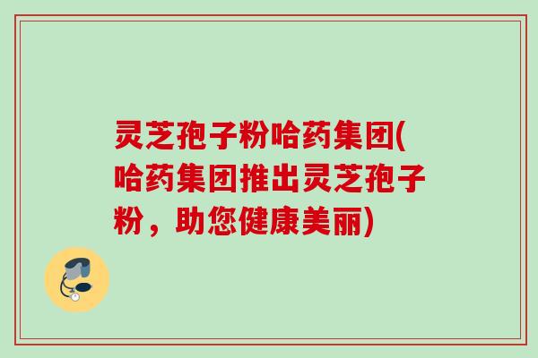 灵芝孢子粉哈药集团(哈药集团推出灵芝孢子粉，助您健康美丽)