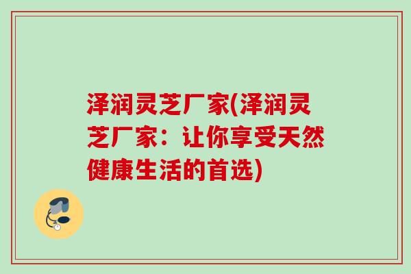 泽润灵芝厂家(泽润灵芝厂家：让你享受天然健康生活的首选)